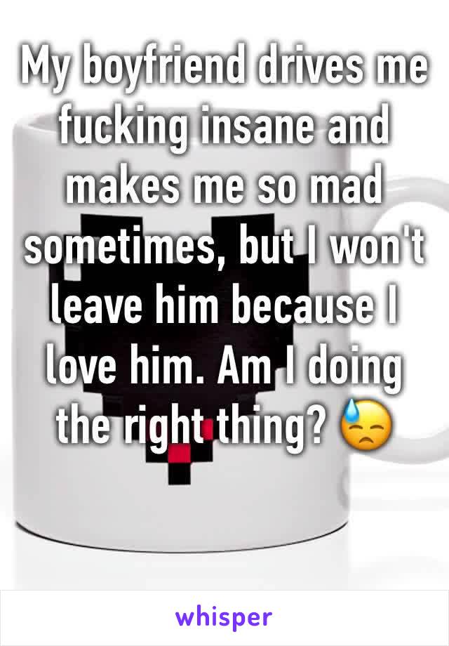 My boyfriend drives me fucking insane and makes me so mad sometimes, but I won't leave him because I love him. Am I doing the right thing? 😓