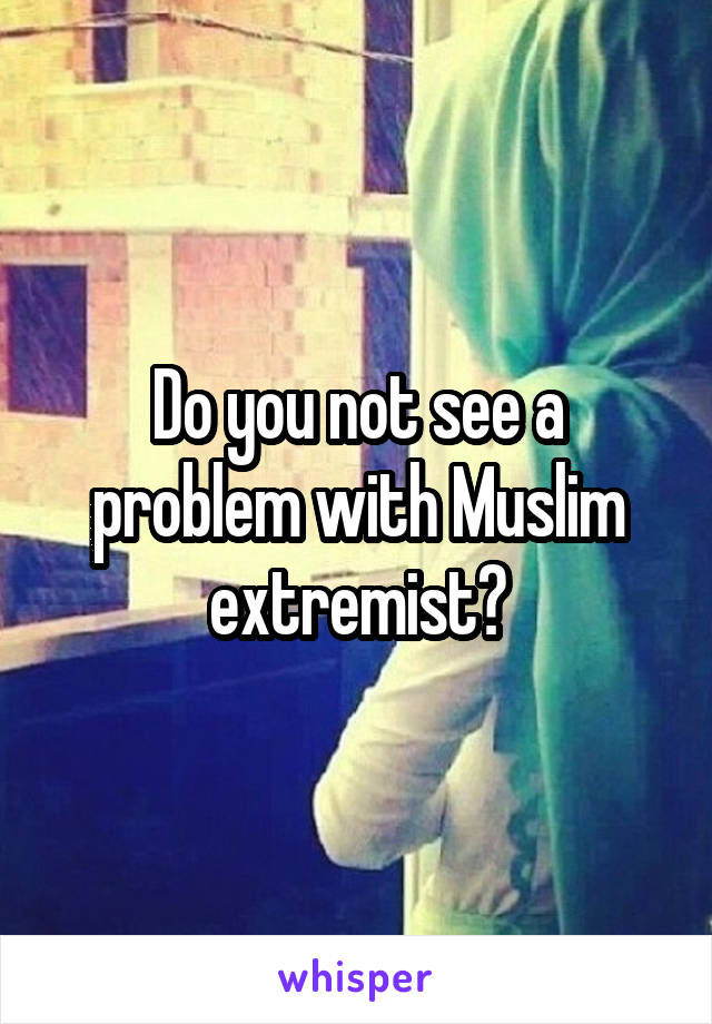 Do you not see a problem with Muslim extremist?