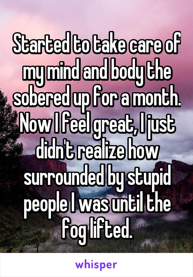 Started to take care of my mind and body the sobered up for a month. Now I feel great, I just didn't realize how surrounded by stupid people I was until the fog lifted.