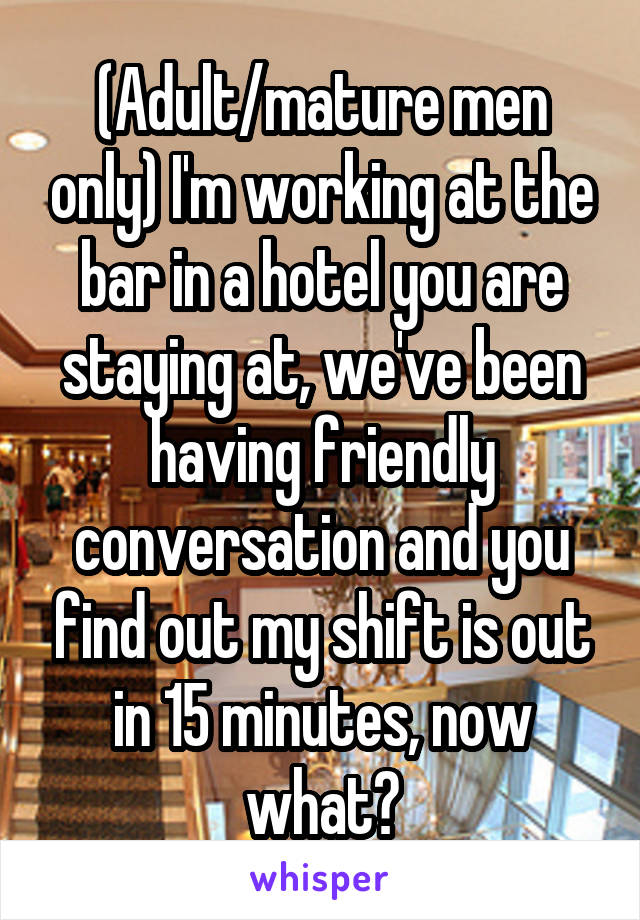 (Adult/mature men only) I'm working at the bar in a hotel you are staying at, we've been having friendly conversation and you find out my shift is out in 15 minutes, now what?