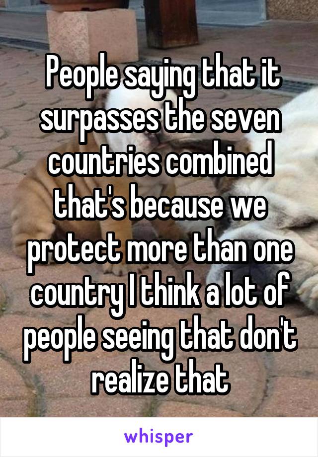  People saying that it surpasses the seven countries combined that's because we protect more than one country I think a lot of people seeing that don't realize that