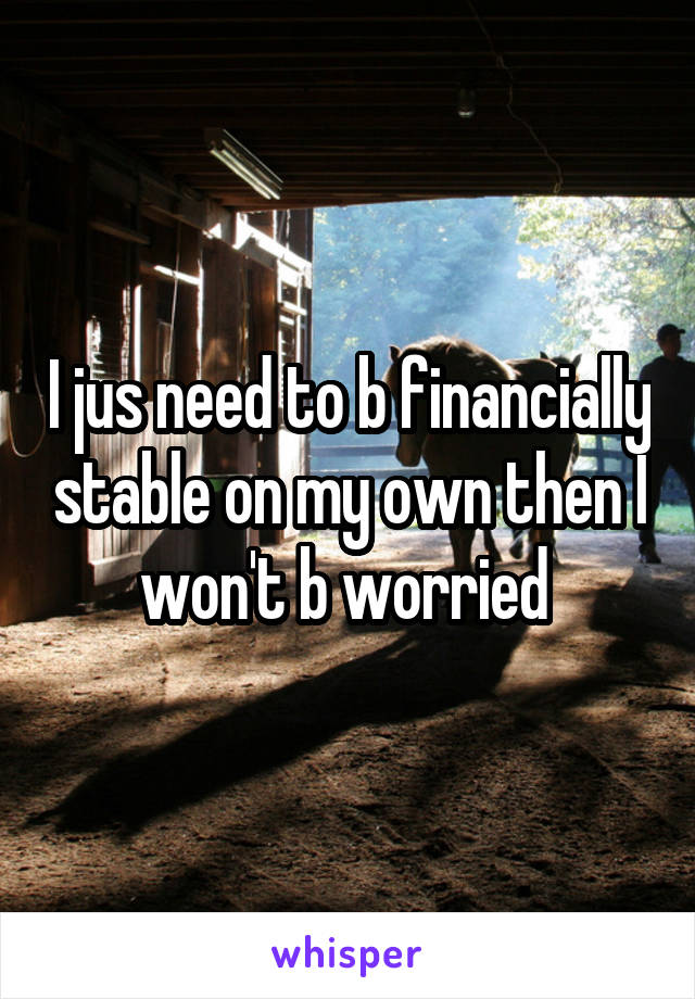 I jus need to b financially stable on my own then I won't b worried 