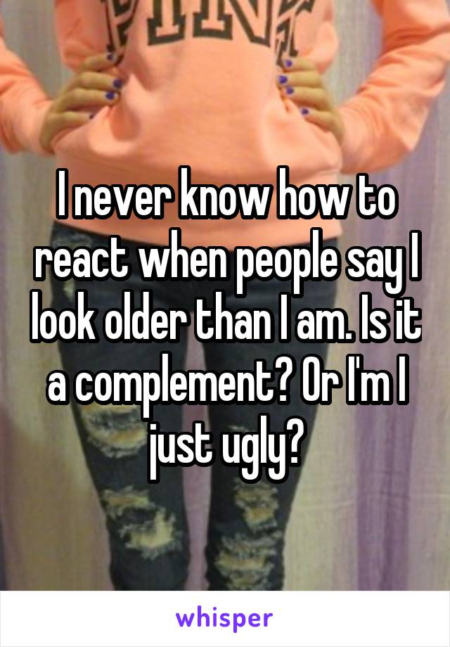 I never know how to react when people say I look older than I am. Is it a complement? Or I'm I just ugly?