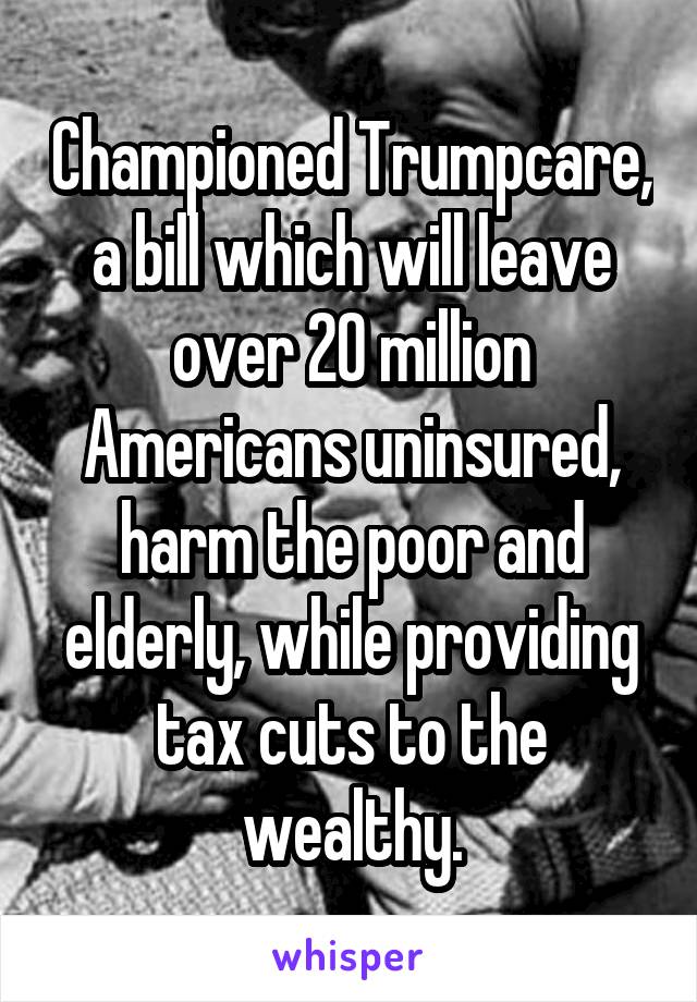 Championed Trumpcare, a bill which will leave over 20 million Americans uninsured, harm the poor and elderly, while providing tax cuts to the wealthy.