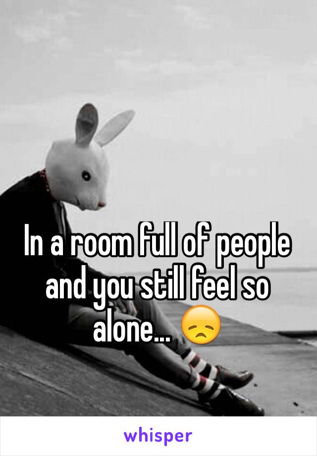 In a room full of people and you still feel so alone... 😞