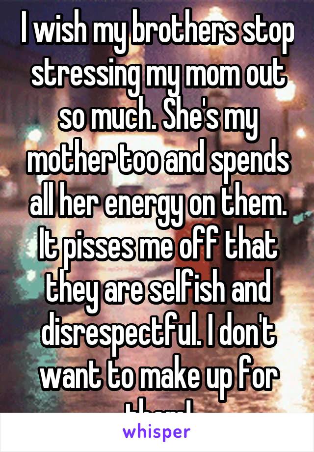 I wish my brothers stop stressing my mom out so much. She's my mother too and spends all her energy on them. It pisses me off that they are selfish and disrespectful. I don't want to make up for them!