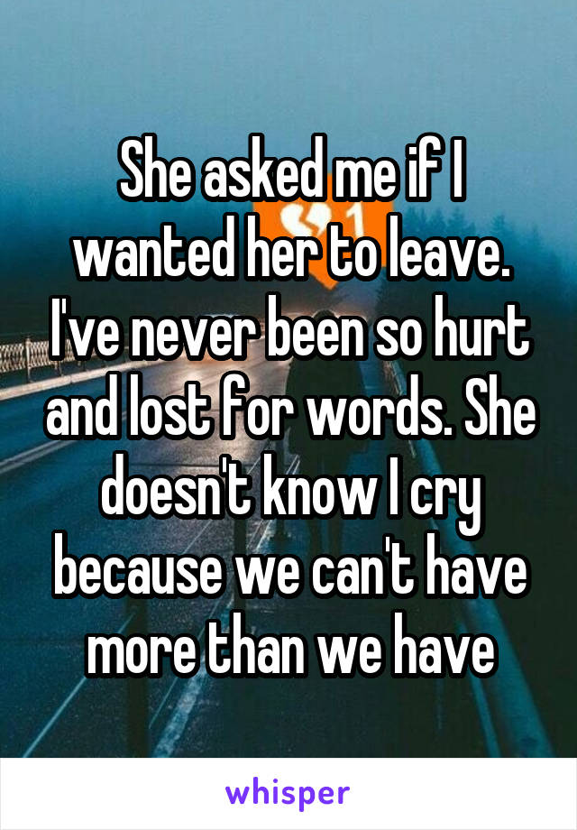 She asked me if I wanted her to leave. I've never been so hurt and lost for words. She doesn't know I cry because we can't have more than we have