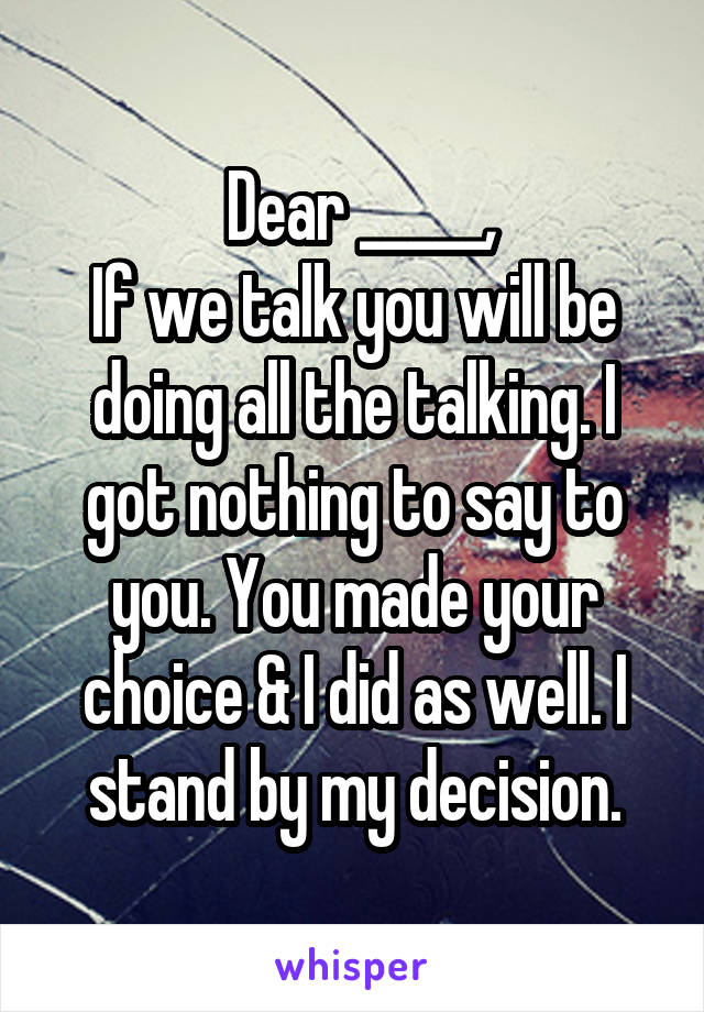  Dear _____,
If we talk you will be doing all the talking. I got nothing to say to you. You made your choice & I did as well. I stand by my decision.