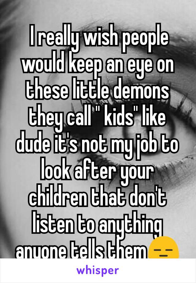  I really wish people would keep an eye on these little demons they call " kids" like dude it's not my job to look after your children that don't listen to anything anyone tells them😑