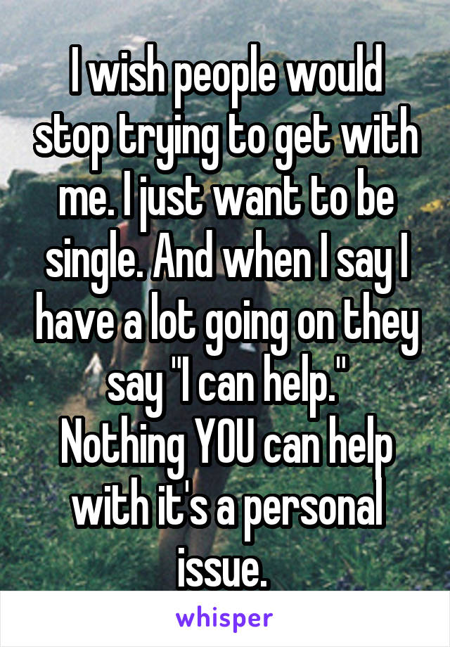 I wish people would stop trying to get with me. I just want to be single. And when I say I have a lot going on they say "I can help."
Nothing YOU can help with it's a personal issue. 