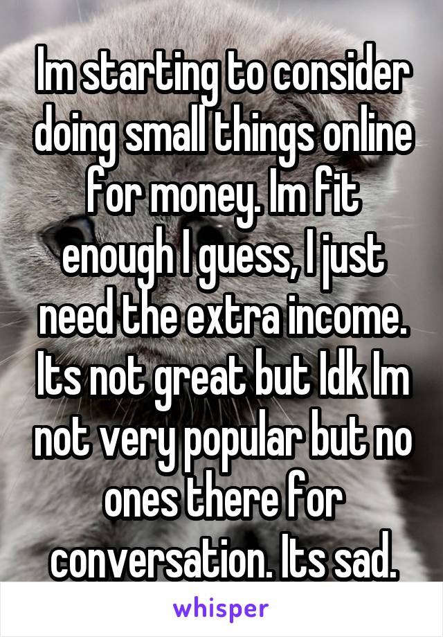 Im starting to consider doing small things online for money. Im fit enough I guess, I just need the extra income. Its not great but Idk Im not very popular but no ones there for conversation. Its sad.