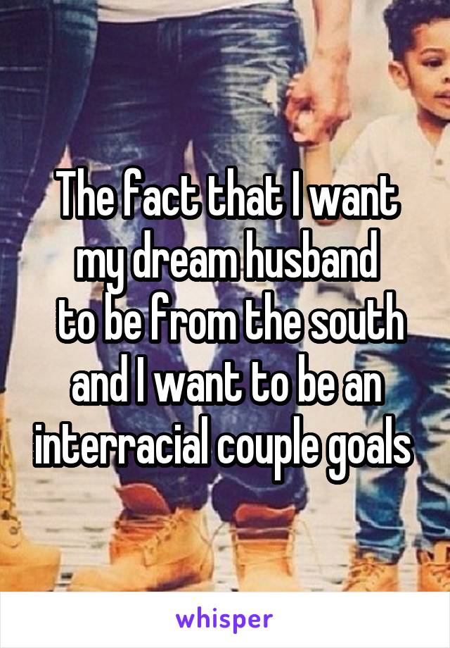 The fact that I want my dream husband
 to be from the south and I want to be an interracial couple goals 