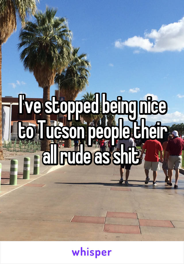 I've stopped being nice to Tucson people their all rude as shit 