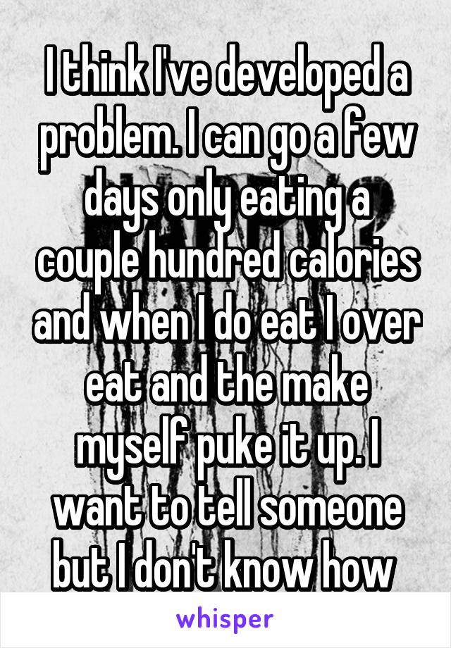 I think I've developed a problem. I can go a few days only eating a couple hundred calories and when I do eat I over eat and the make myself puke it up. I want to tell someone but I don't know how 