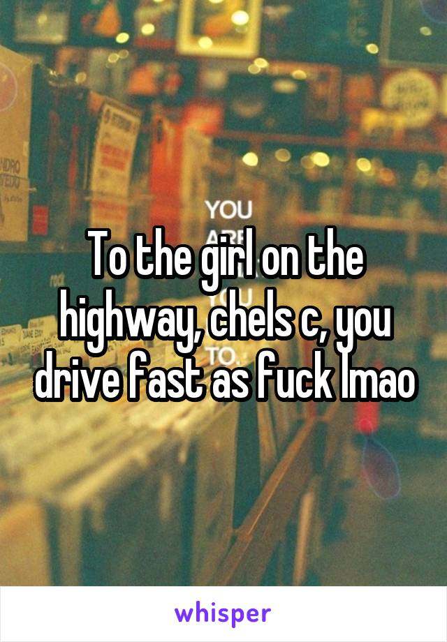 To the girl on the highway, chels c, you drive fast as fuck lmao