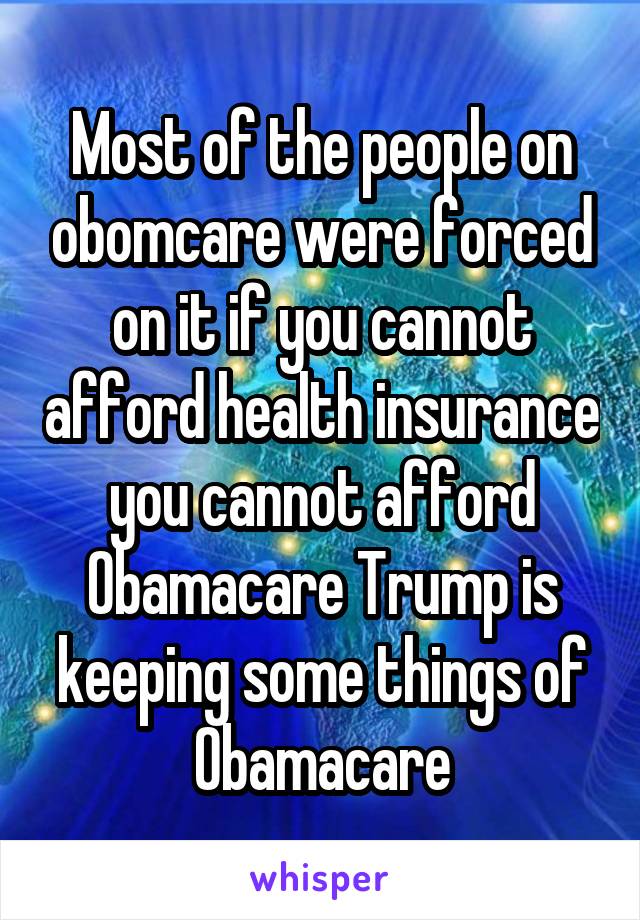 Most of the people on obomcare were forced on it if you cannot afford health insurance you cannot afford Obamacare Trump is keeping some things of Obamacare