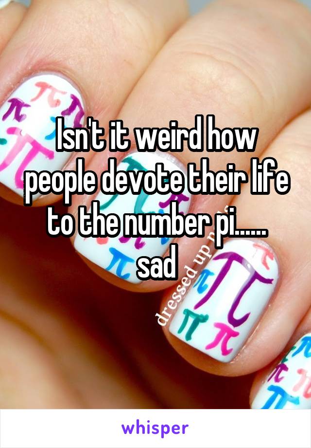 Isn't it weird how people devote their life to the number pi......
sad
