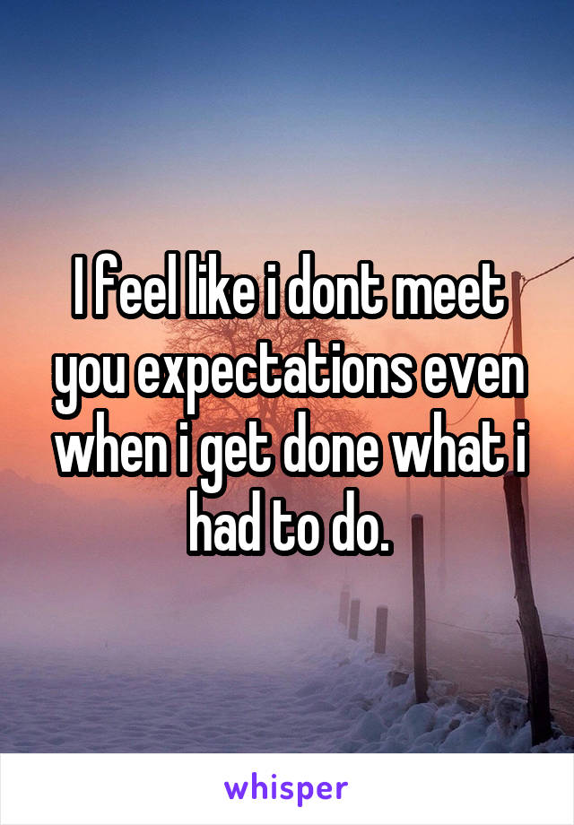 I feel like i dont meet you expectations even when i get done what i had to do.