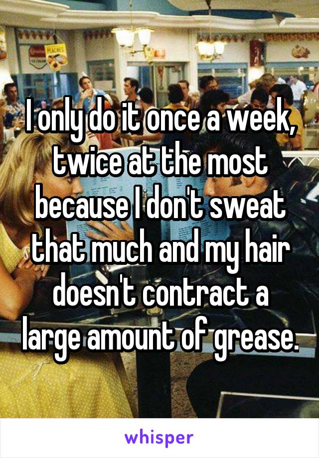 I only do it once a week, twice at the most because I don't sweat that much and my hair doesn't contract a large amount of grease.