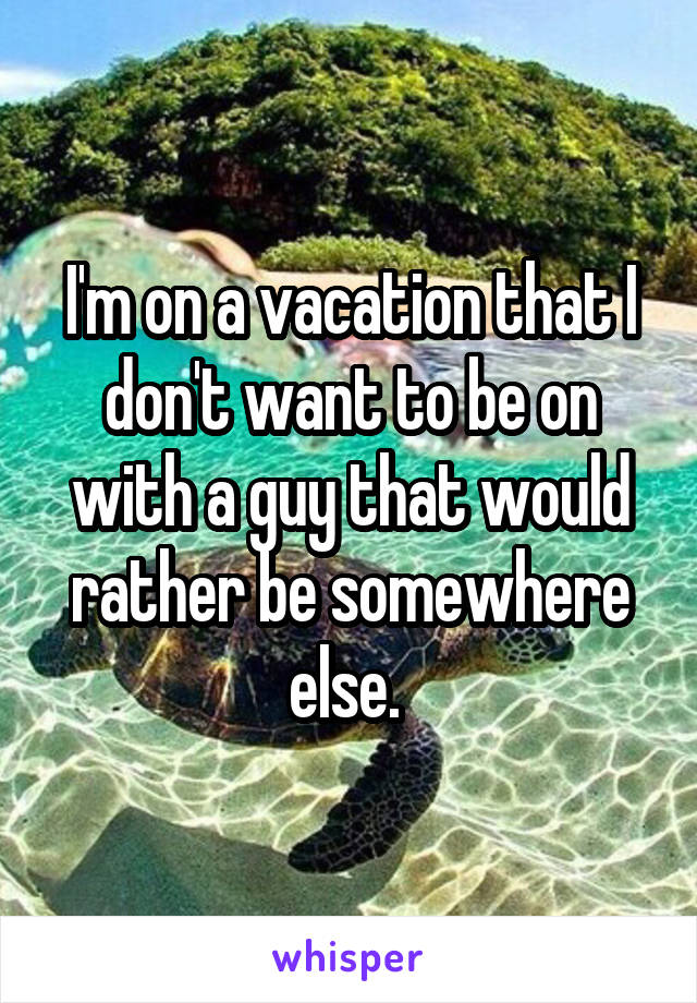 I'm on a vacation that I don't want to be on with a guy that would rather be somewhere else. 