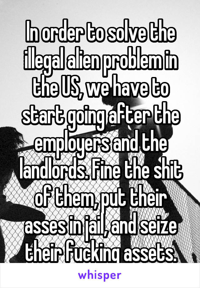 In order to solve the illegal alien problem in the US, we have to start going after the employers and the landlords. Fine the shit of them, put their asses in jail, and seize their fucking assets.