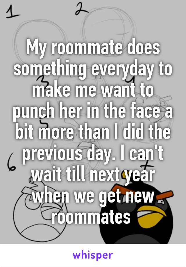 My roommate does something everyday to make me want to punch her in the face a bit more than I did the previous day. I can't wait till next year when we get new roommates 