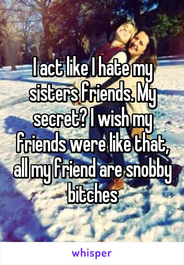 I act like I hate my sisters friends. My secret? I wish my friends were like that, all my friend are snobby bitches