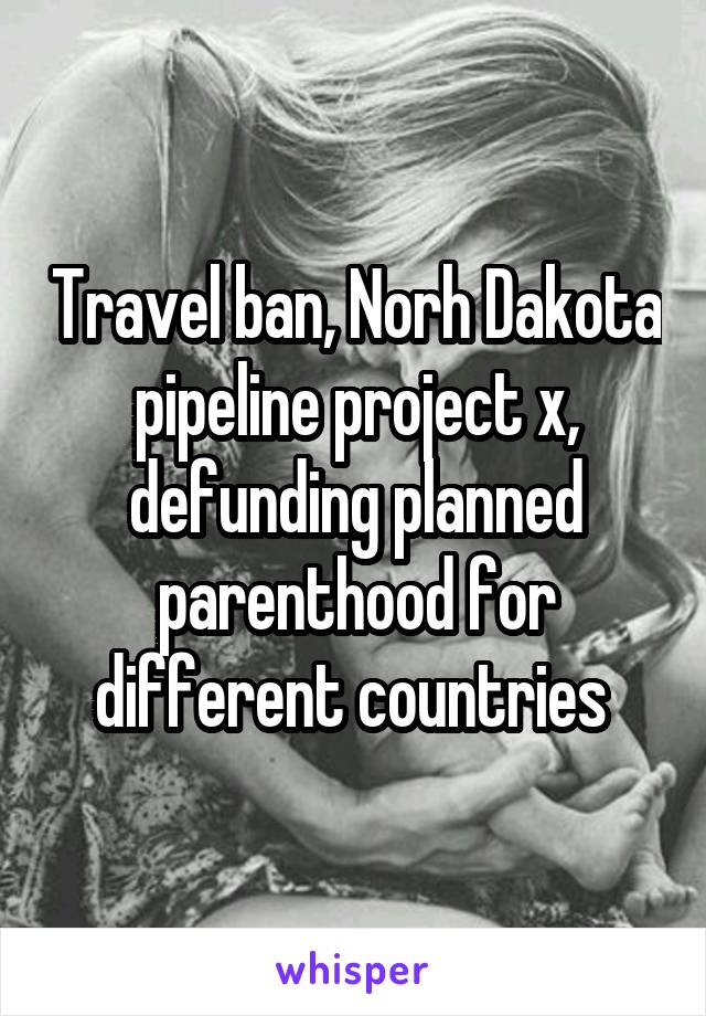 Travel ban, Norh Dakota pipeline project x, defunding planned parenthood for different countries 