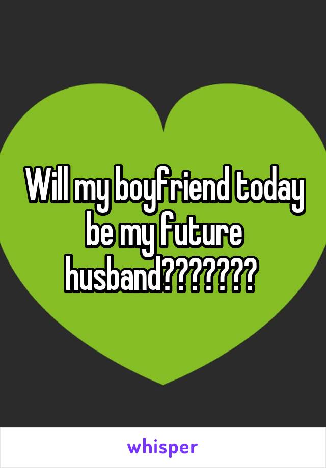 Will my boyfriend today be my future husband??????? 