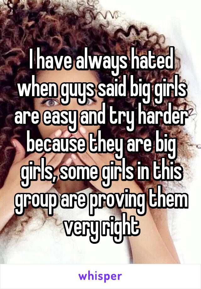 I have always hated when guys said big girls are easy and try harder because they are big girls, some girls in this group are proving them very right