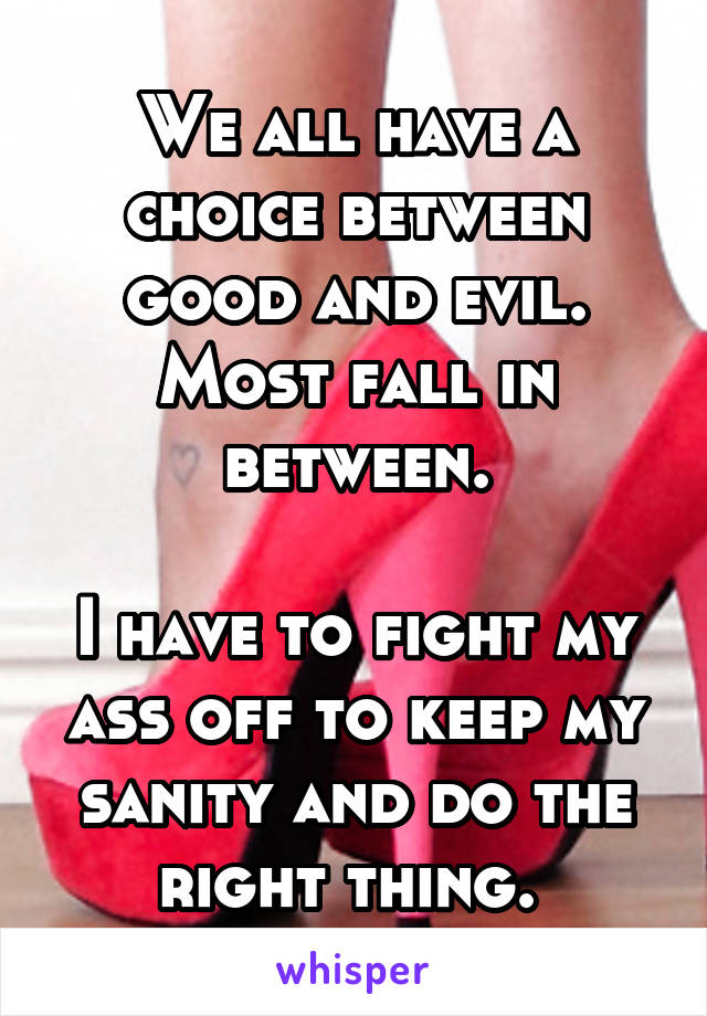 We all have a choice between good and evil.
Most fall in between.

I have to fight my ass off to keep my sanity and do the right thing. 