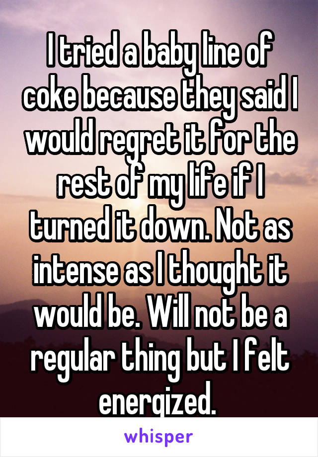 I tried a baby line of coke because they said I would regret it for the rest of my life if I turned it down. Not as intense as I thought it would be. Will not be a regular thing but I felt energized. 