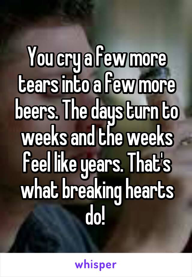 You cry a few more tears into a few more beers. The days turn to weeks and the weeks feel like years. That's what breaking hearts do! 