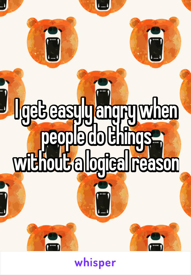 I get easyly angry when people do things without a logical reason