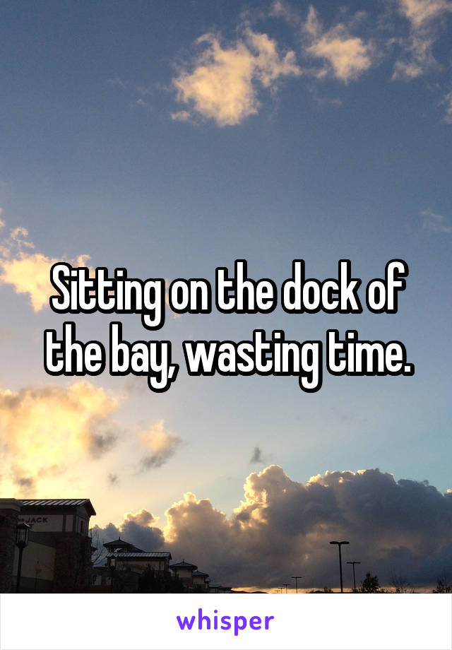 Sitting on the dock of the bay, wasting time.