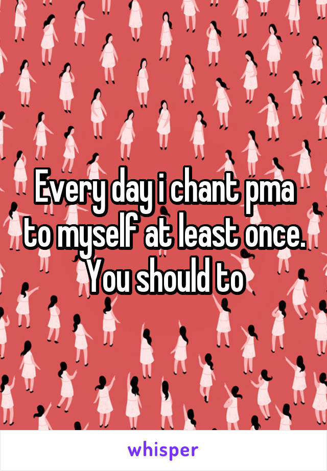 Every day i chant pma to myself at least once. You should to