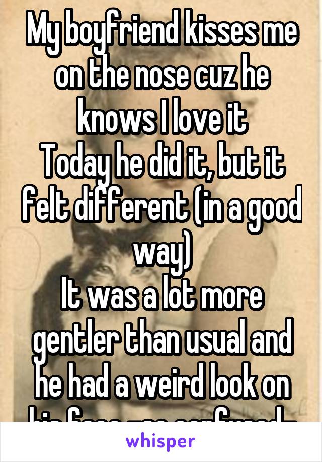 My boyfriend kisses me on the nose cuz he knows I love it
Today he did it, but it felt different (in a good way)
It was a lot more gentler than usual and he had a weird look on his face -so confused-