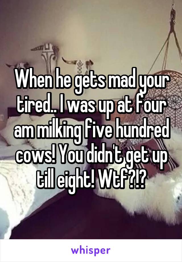 When he gets mad your tired.. I was up at four am milking five hundred cows! You didn't get up till eight! Wtf?!?