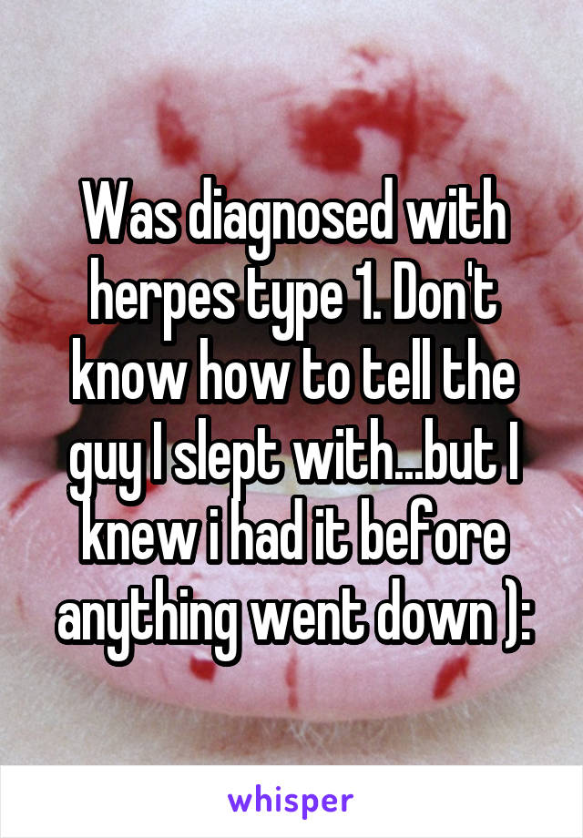 Was diagnosed with herpes type 1. Don't know how to tell the guy I slept with...but I knew i had it before anything went down ):