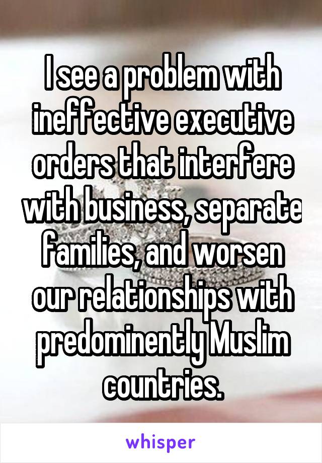 I see a problem with ineffective executive orders that interfere with business, separate families, and worsen our relationships with predominently Muslim countries.