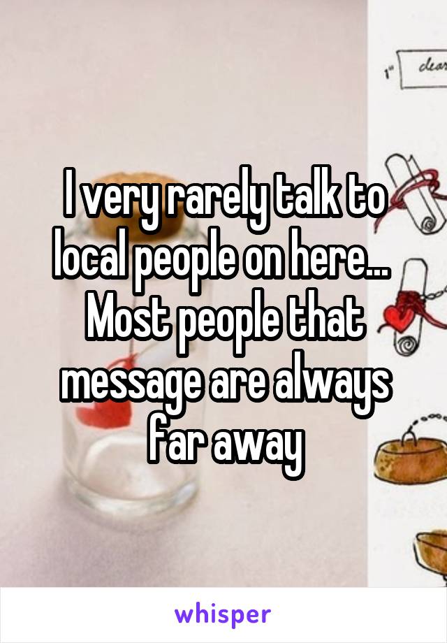 I very rarely talk to local people on here...  Most people that message are always far away