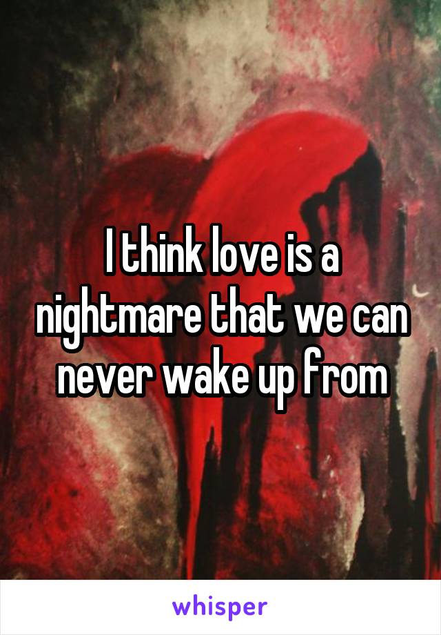 I think love is a nightmare that we can never wake up from