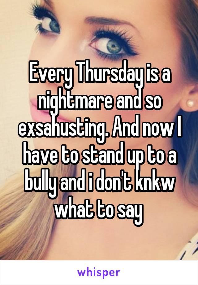 Every Thursday is a nightmare and so exsahusting. And now I have to stand up to a bully and i don't knkw what to say 