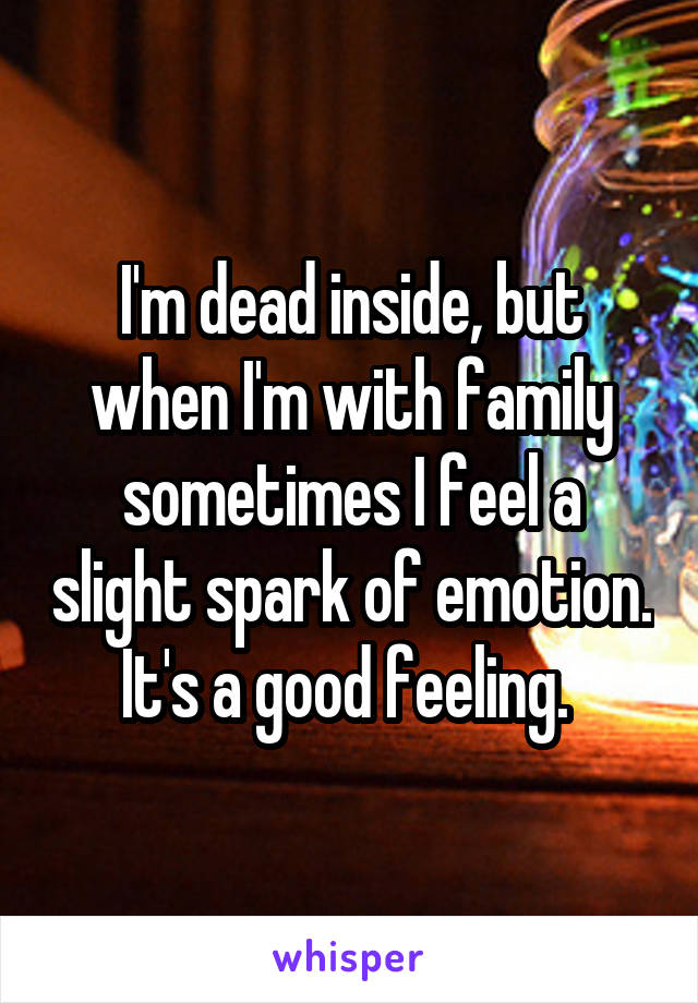 I'm dead inside, but when I'm with family sometimes I feel a slight spark of emotion. It's a good feeling. 