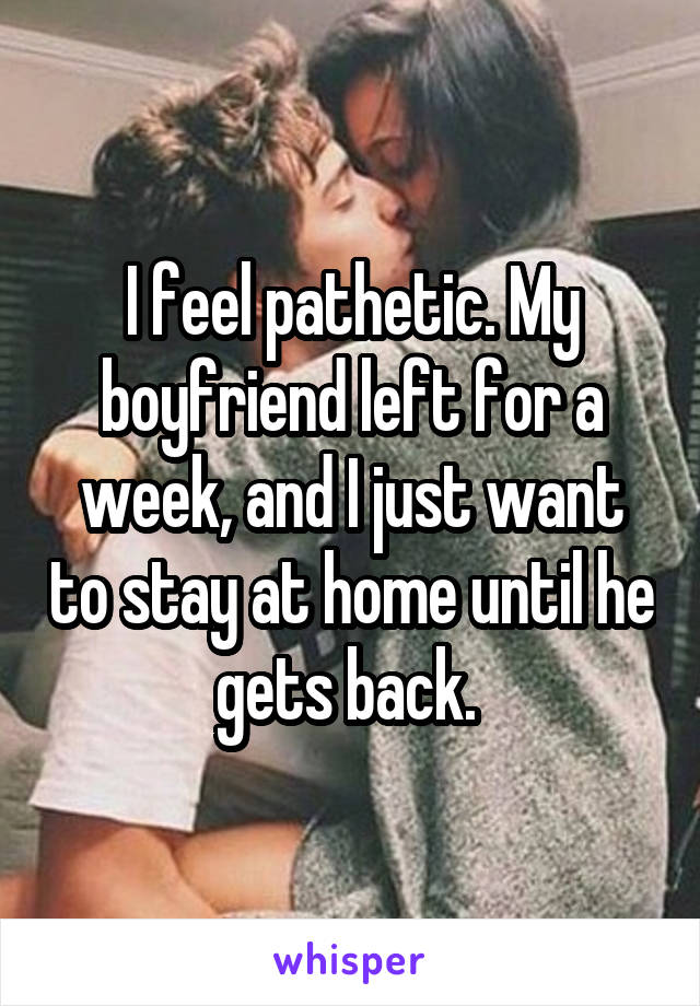 I feel pathetic. My boyfriend left for a week, and I just want to stay at home until he gets back. 