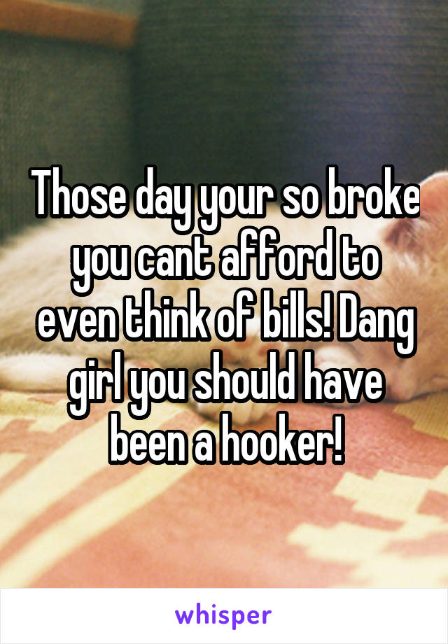 Those day your so broke you cant afford to even think of bills! Dang girl you should have been a hooker!