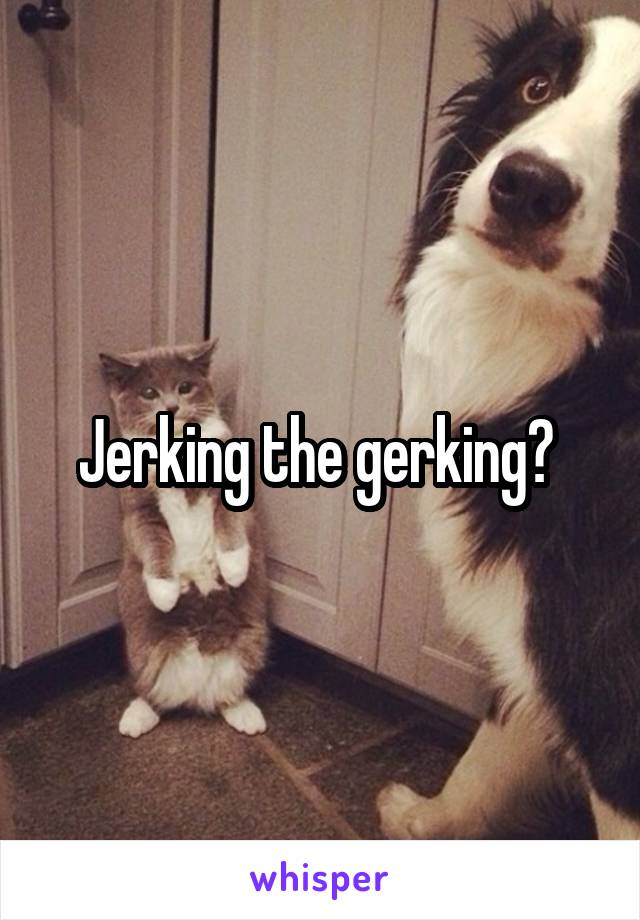 Jerking the gerking? 