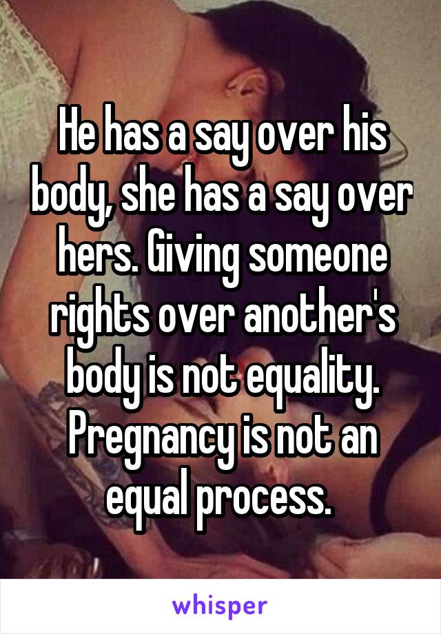 He has a say over his body, she has a say over hers. Giving someone rights over another's body is not equality. Pregnancy is not an equal process. 