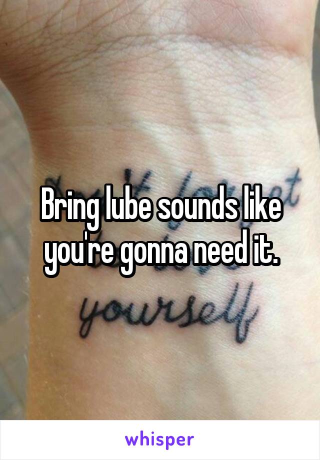 Bring lube sounds like you're gonna need it.