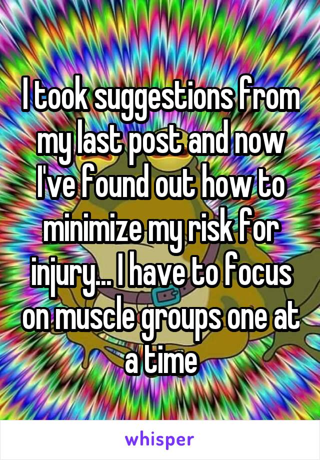 I took suggestions from my last post and now I've found out how to minimize my risk for injury... I have to focus on muscle groups one at a time